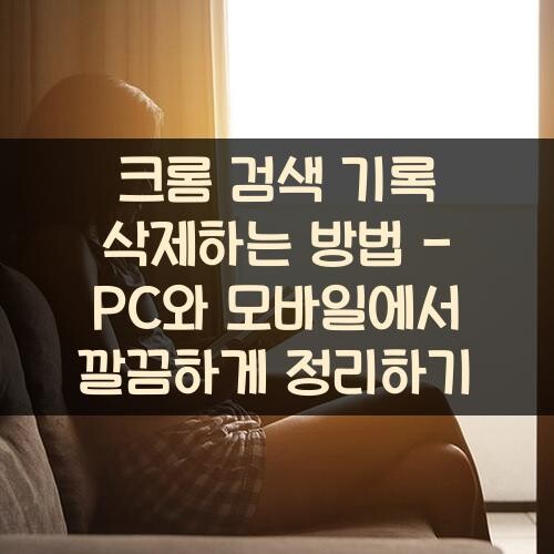 크롬 검색 기록 삭제하는 방법 - PC와 모바일에서 깔끔하게 정리하기